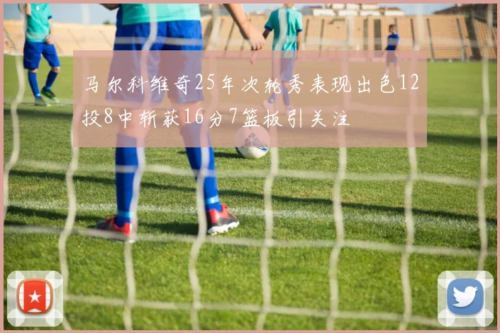 马尔科维奇25年次轮秀表现出色12投8中斩获16分7篮板引关注