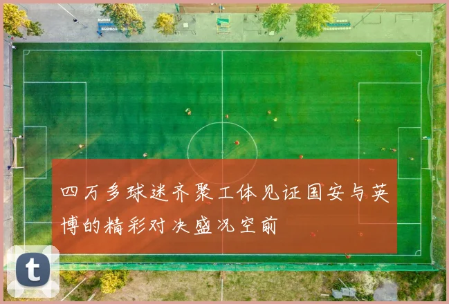 四万多球迷齐聚工体见证国安与英博的精彩对决盛况空前