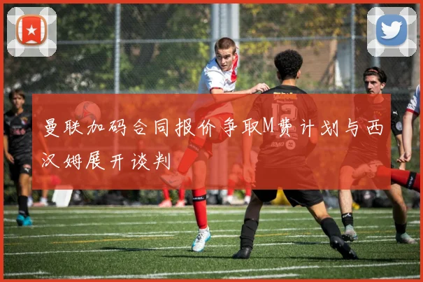 曼联加码合同报价争取M费计划与西汉姆展开谈判