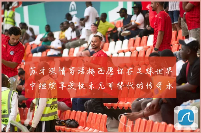 苏牙深情寄语梅西愿你在足球世界中继续享受快乐无可替代的传奇永存