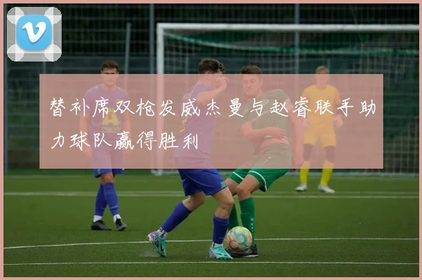 替补席双枪发威杰曼与赵睿联手助力球队赢得胜利
