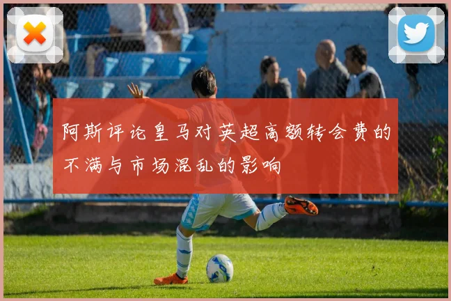 阿斯评论皇马对英超高额转会费的不满与市场混乱的影响
