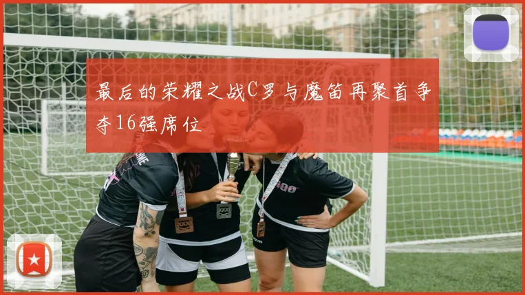 最后的荣耀之战C罗与魔笛再聚首争夺16强席位