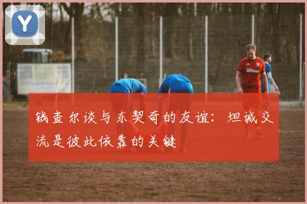 钱查尔谈与东契奇的友谊：坦诚交流是彼此依靠的关键