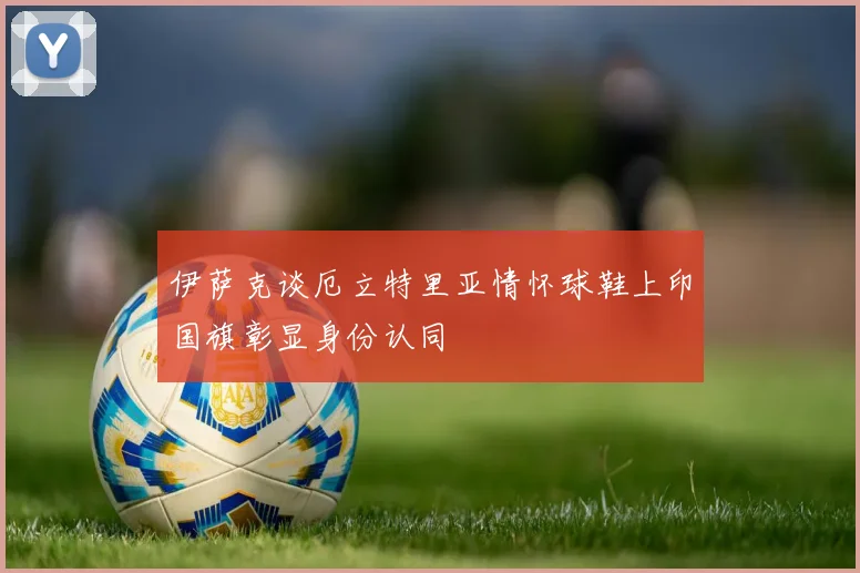 伊萨克谈厄立特里亚情怀球鞋上印国旗彰显身份认同