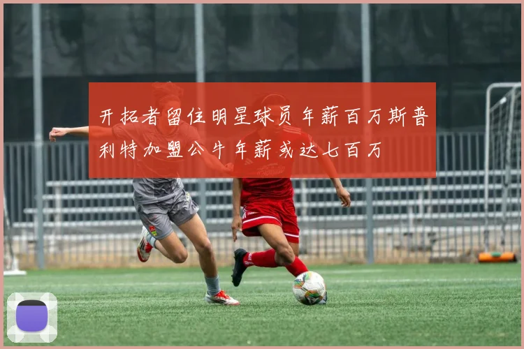 开拓者留住明星球员年薪百万斯普利特加盟公牛年薪或达七百万