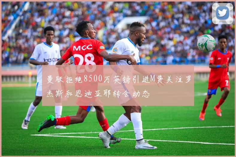 曼联拒绝8500万英镑引进M费关注罗杰斯和恩迪亚耶转会动态