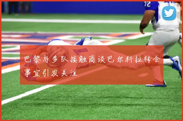 巴黎与多队接触商谈巴尔科拉转会事宜引发关注