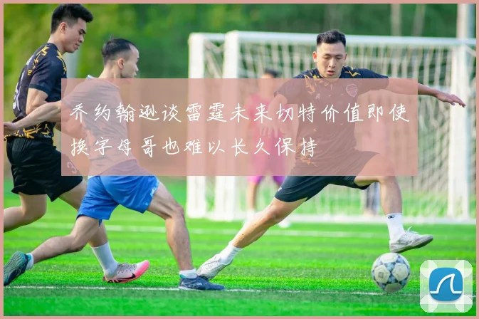 乔约翰逊谈雷霆未来切特价值即使换字母哥也难以长久保持