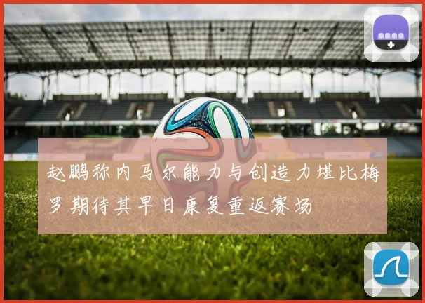 赵鹏称内马尔能力与创造力堪比梅罗期待其早日康复重返赛场