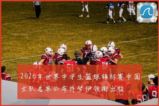 2026年世界中学生篮球锦标赛中国女队名单公布许梦伊领衔出征