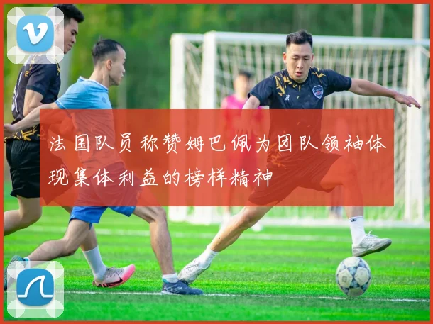 法国队员称赞姆巴佩为团队领袖体现集体利益的榜样精神