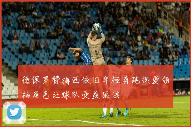 德保罗赞梅西依旧年轻奔跑热爱领袖角色让球队受益匪浅