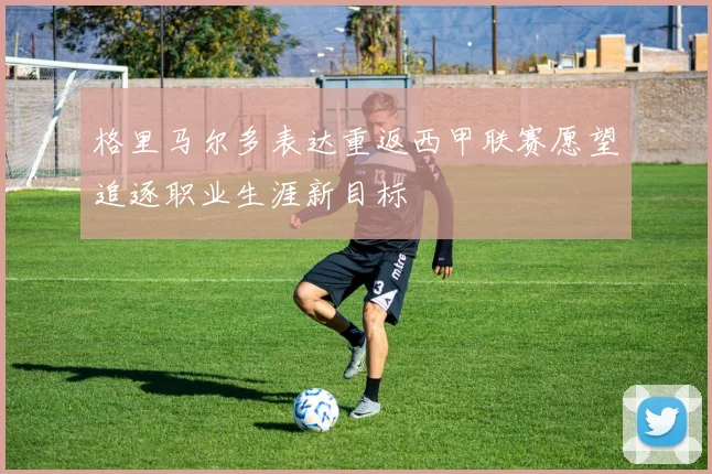 格里马尔多表达重返西甲联赛愿望追逐职业生涯新目标