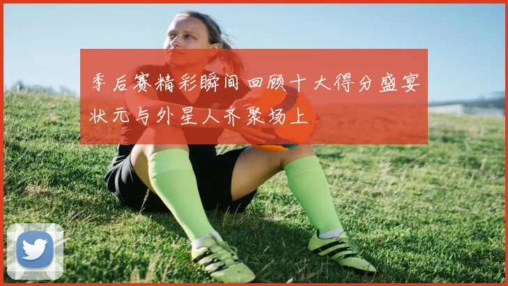 季后赛精彩瞬间回顾十大得分盛宴状元与外星人齐聚场上