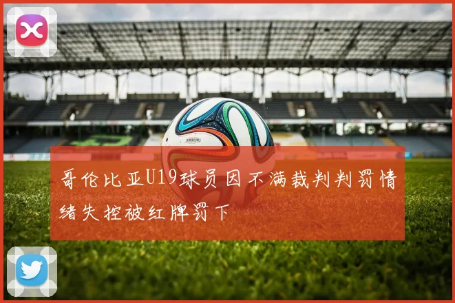 哥伦比亚U19球员因不满裁判判罚情绪失控被红牌罚下