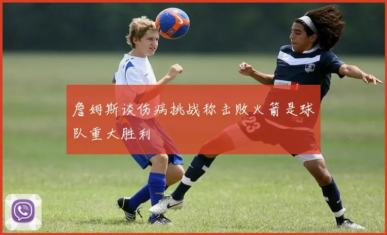 詹姆斯谈伤病挑战称击败火箭是球队重大胜利