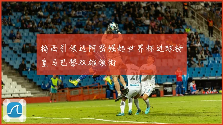 梅西引领迈阿密崛起世界杯进球榜皇马巴黎双雄领衔