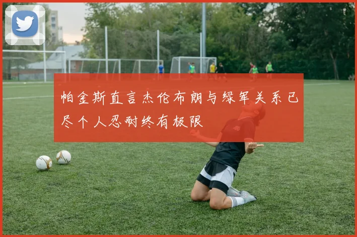 帕金斯直言杰伦布朗与绿军关系已尽个人忍耐终有极限