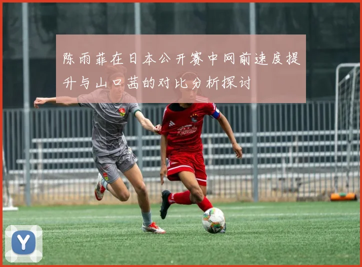陈雨菲在日本公开赛中网前速度提升与山口茜的对比分析探讨