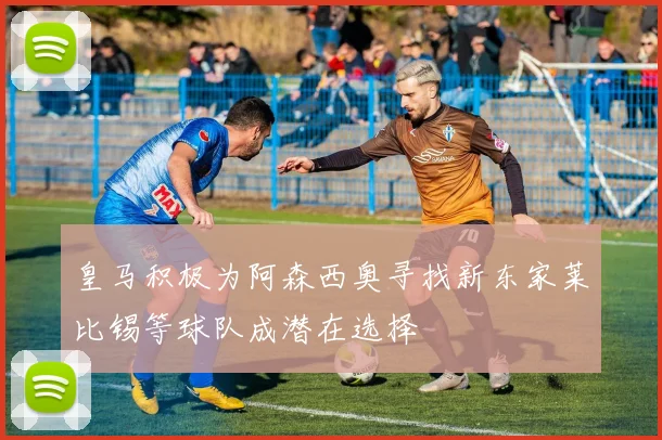 皇马积极为阿森西奥寻找新东家莱比锡等球队成潜在选择